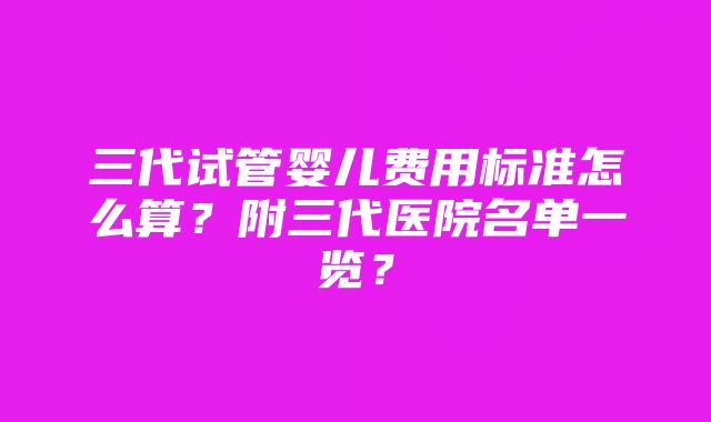 三代试管婴儿费用标准怎么算?附三代医院名单一览?