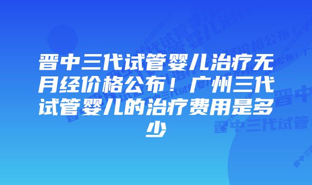 晋中三代试管婴儿治疗无月经价格公布!广州三代试管婴儿的治疗费用是多少