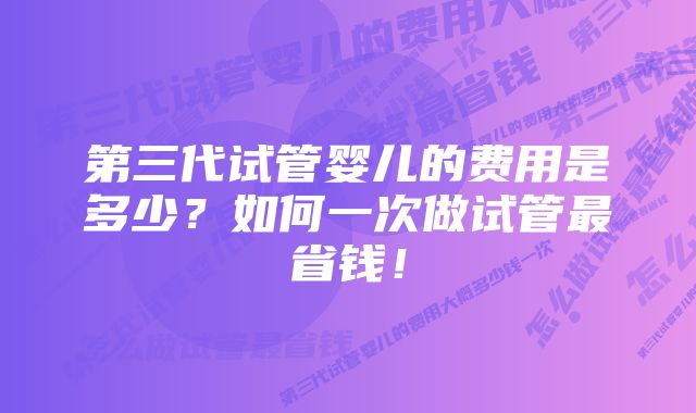第三代试管婴儿的费用是多少?如何一次做试管最省钱!
