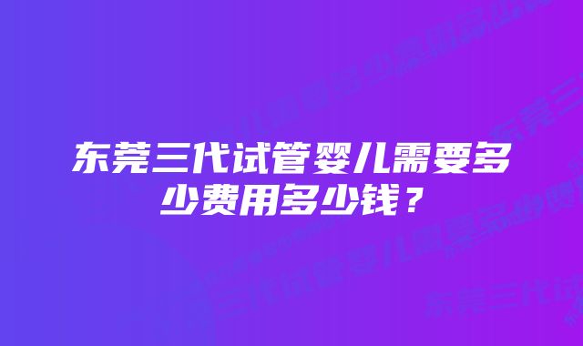 东莞三代试管婴儿需要多少费用多少钱?