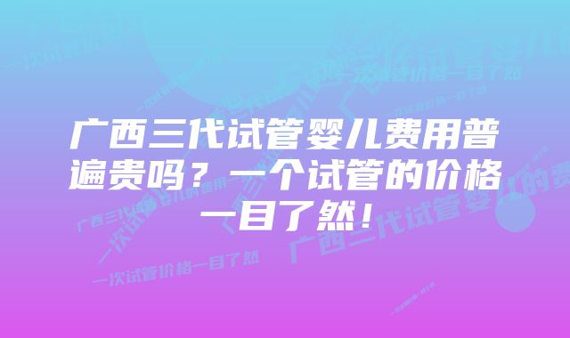 广西三代试管婴儿费用普遍贵吗?一个试管的价格一目了然!