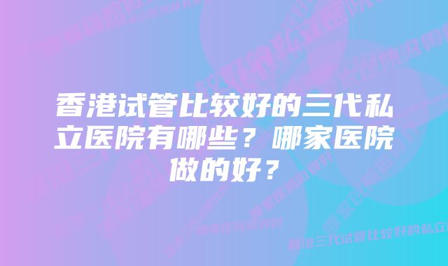 香港试管比较好的三代私立医院有哪些?哪家医院做的好?