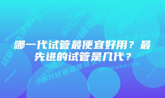哪一代试管最便宜好用?最先进的试管是几代?