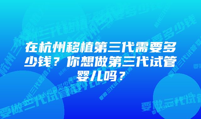 在杭州移植第三代需要多少钱?你想做第三代试管婴儿吗?