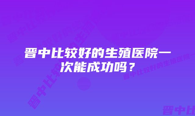 晋中比较好的生殖医院一次能成功吗?