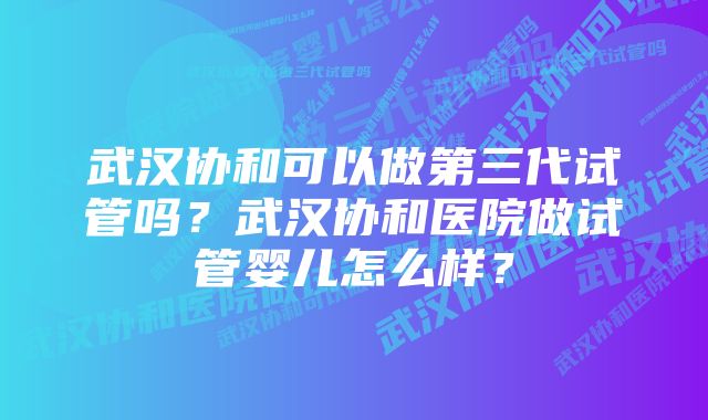 武汉协和可以做第三代试管吗?武汉协和医院做试管婴儿怎么样?