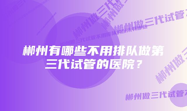 郴州有哪些不用排队做第三代试管的医院?