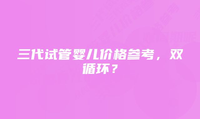 三代试管婴儿价格参考,双循环?