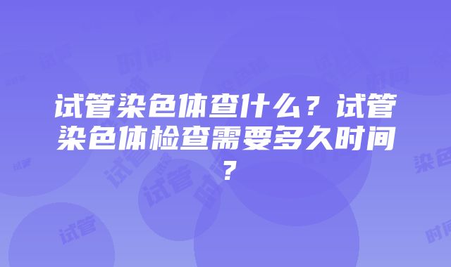 试管染色体查什么?试管染色体检查需要多久时间?