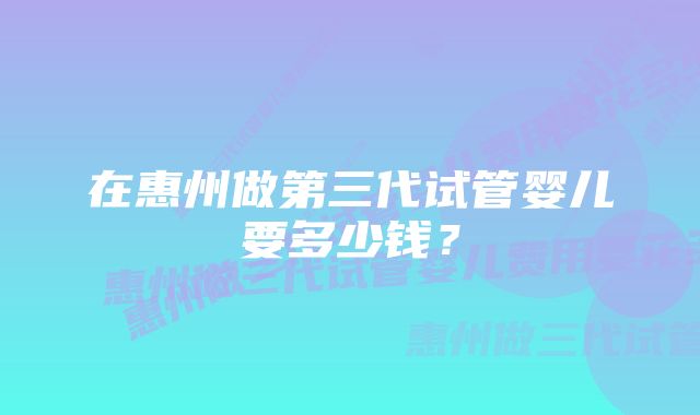 在惠州做第三代试管婴儿要多少钱?
