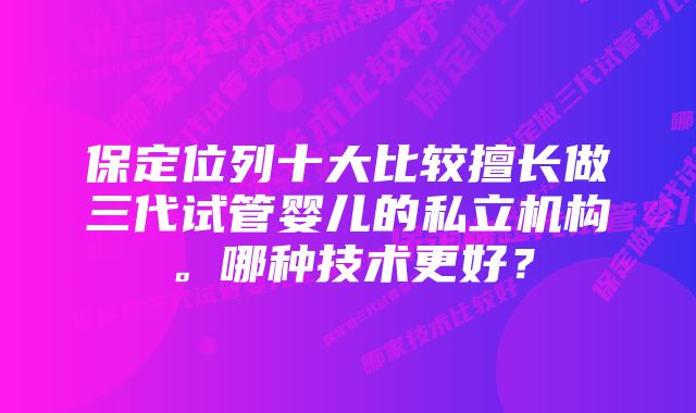 保定位列十大比较擅长做三代试管婴儿的私立机构。哪种技术更好?