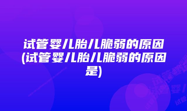 试管婴儿胎儿脆弱的原因(试管婴儿胎儿脆弱的原因是)