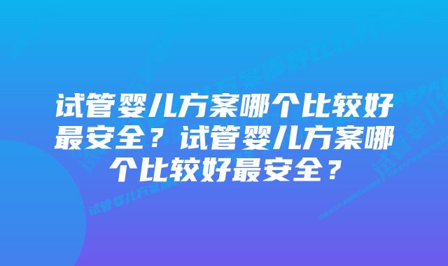 试管婴儿方案哪个比较好最安全?试管婴儿方案哪个比较好最安全?