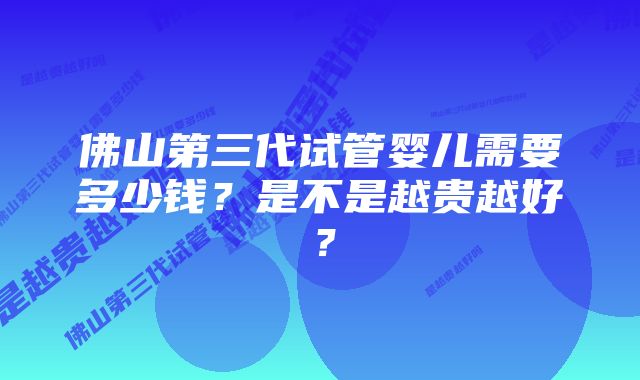 佛山第三代试管婴儿需要多少钱?是不是越贵越好?