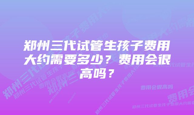 郑州三代试管生孩子费用大约需要多少？费用会很高吗？