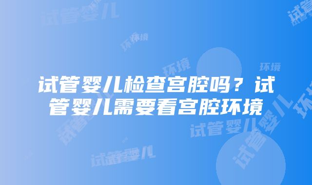 试管婴儿检查宫腔吗?试管婴儿需要看宫腔环境