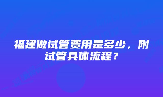 福建做试管费用是多少,附试管具体流程?