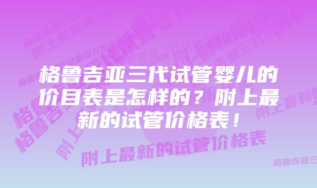 格鲁吉亚三代试管婴儿的价目表是怎样的?附上最新的试管价格表!