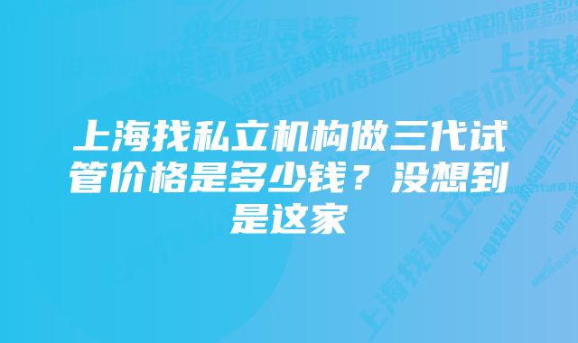 上海找私立机构做三代试管价格是多少钱?没想到是这家