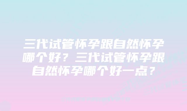 三代试管怀孕跟自然怀孕哪个好?三代试管怀孕跟自然怀孕哪个好一点?