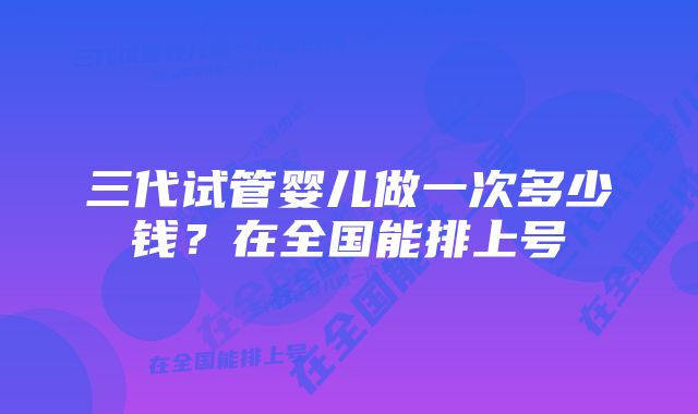 三代试管婴儿做一次多少钱?在全国能排上号