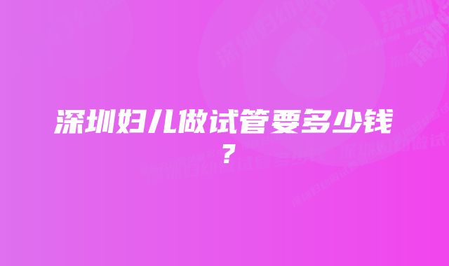 深圳妇儿做试管要多少钱?