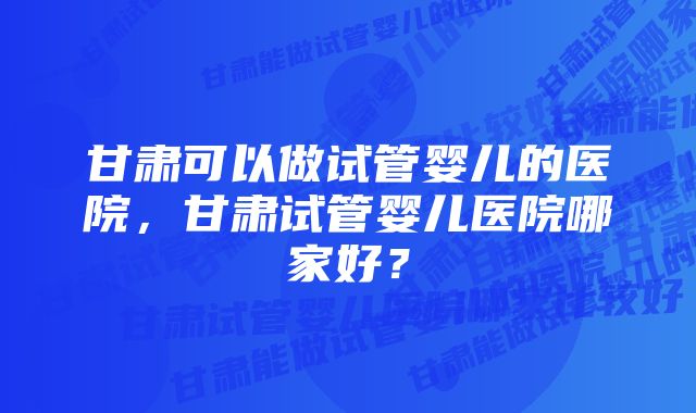 甘肃可以做试管婴儿的医院,甘肃试管婴儿医院哪家好?