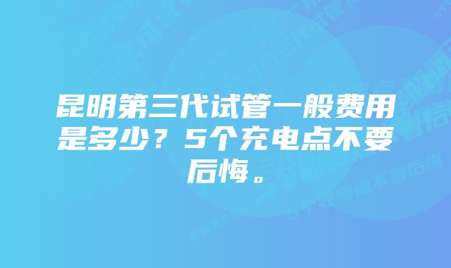 昆明第三代试管一般费用是多少?5个充电点不要后悔。