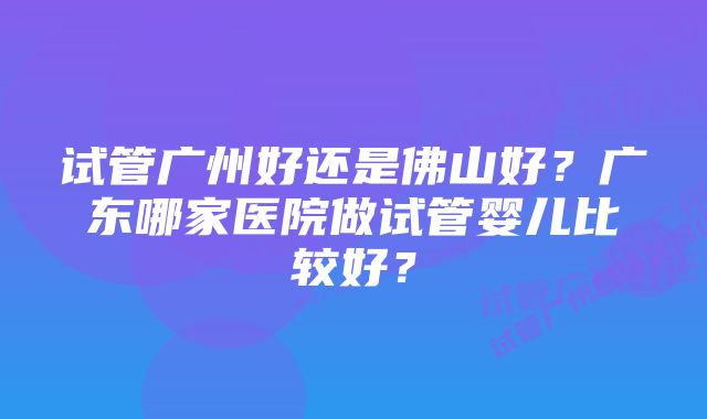 试管广州好还是佛山好？广东哪家医院做试管婴儿比较好？