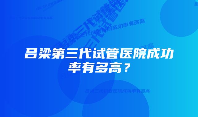 吕梁第三代试管医院成功率有多高?