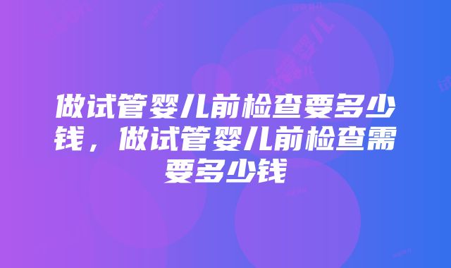 做试管婴儿前检查要多少钱,做试管婴儿前检查需要多少钱