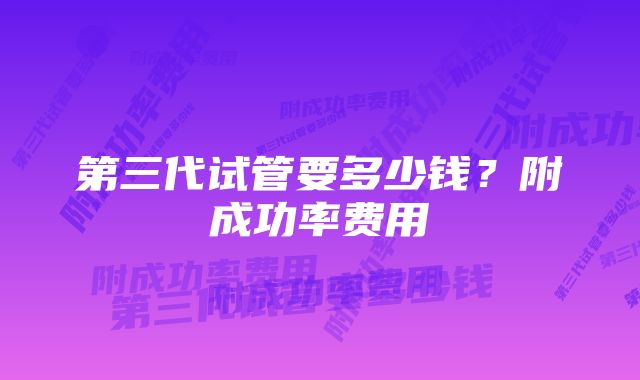 第三代试管要多少钱?附成功率费用