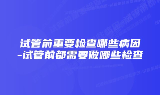 试管前重要检查哪些病因-试管前都需要做哪些检查