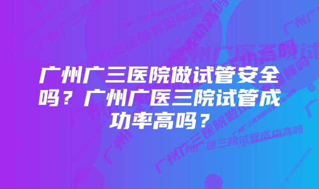 广州广三医院做试管安全吗?广州广医三院试管成功率高吗?