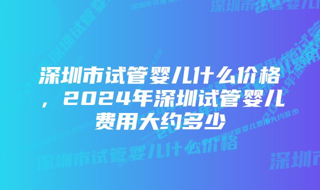 深圳市试管婴儿什么价格,2024年深圳试管婴儿费用大约多少
