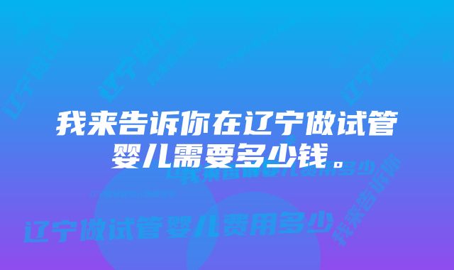 我来告诉你在辽宁做试管婴儿需要多少钱。