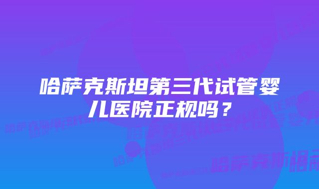 哈萨克斯坦第三代试管婴儿医院正规吗?