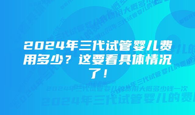 2024年三代试管婴儿费用多少?这要看具体情况了!