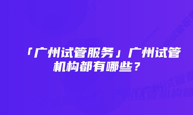 「广州试管服务」广州试管机构都有哪些?
