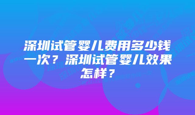 深圳试管婴儿费用多少钱一次?深圳试管婴儿效果怎样?