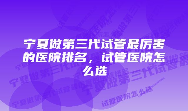 宁夏做第三代试管最厉害的医院排名,试管医院怎么选