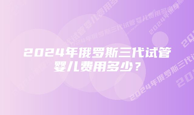 2024年俄罗斯三代试管婴儿费用多少?