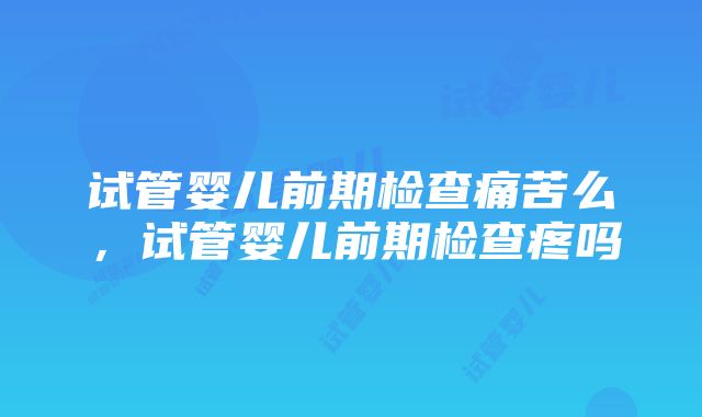 试管婴儿前期检查痛苦么,试管婴儿前期检查疼吗