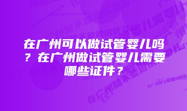 在广州可以做试管婴儿吗?在广州做试管婴儿需要哪些证件?
