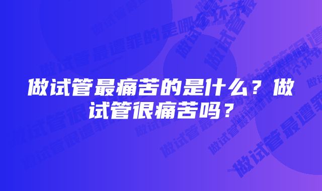做试管最痛苦的是什么?做试管很痛苦吗?