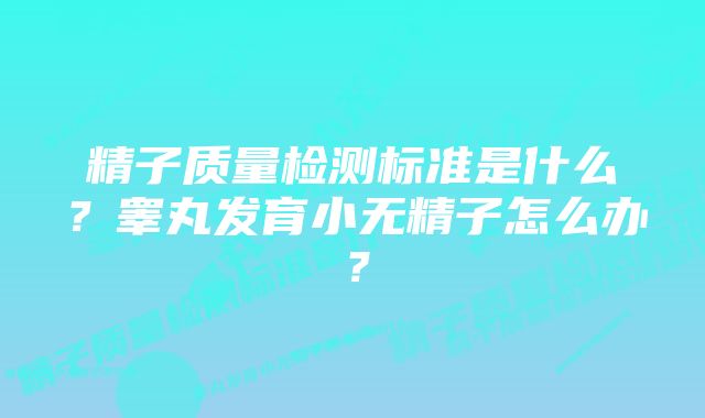 精子质量检测标准是什么?睾丸发育小无精子怎么办?