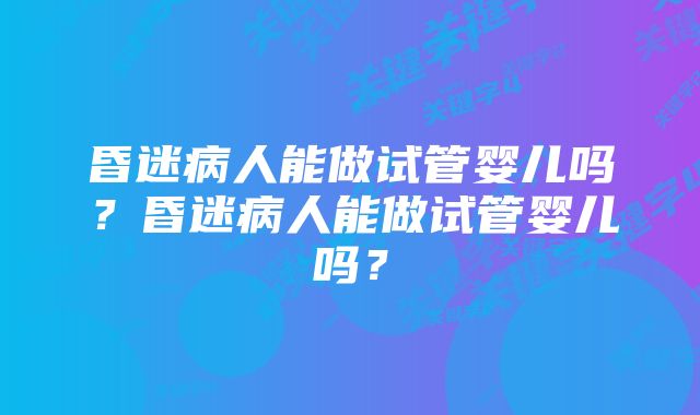 昏迷病人能做试管婴儿吗?昏迷病人能做试管婴儿吗?