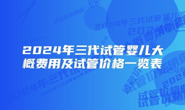 2024年三代试管婴儿大概费用及试管价格一览表