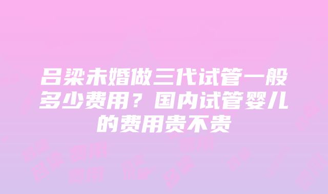 吕梁未婚做三代试管一般多少费用?国内试管婴儿的费用贵不贵