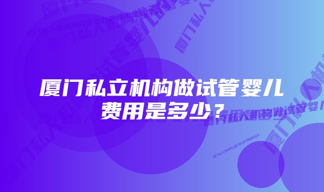 厦门私立机构做试管婴儿费用是多少?
